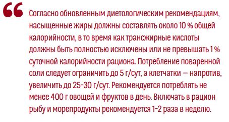 Согласно обновленным диетологическим рекомендациям,насыщенные жиры должны составлять около 10% общейкалорийности, в то время как трансжирные кислотыдолжны быть полностью исключены или не превышать 1 %суточной калорийности рациона. Потребление повареннойсoли следует ограничить до 5 г/сут, а клетчатки — напротив,увеличить до 25–30 г/сут. Рекомендуется потреблять неменее 400 г овощей и фруктов в день. Включать в рационрыбу и морепродукты рекомендуется 1–2 раза в неделю.