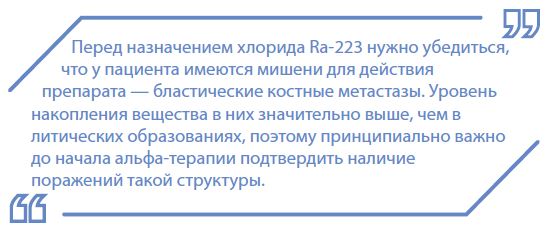 Перед назначением хлорида Ra-223 нужно убедиться,что у пациента имеютсямишени для действияпрепарата — бластические костные метастазы. Уровеньнакопления вещества в них значительно выше, чем влитических образованиях, поэтому принципиально важнодо начала альфа-терапии подтвердить наличиепоражений такой структуры.